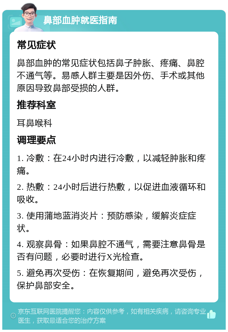 鼻部血肿就医指南 常见症状 鼻部血肿的常见症状包括鼻子肿胀、疼痛、鼻腔不通气等。易感人群主要是因外伤、手术或其他原因导致鼻部受损的人群。 推荐科室 耳鼻喉科 调理要点 1. 冷敷：在24小时内进行冷敷，以减轻肿胀和疼痛。 2. 热敷：24小时后进行热敷，以促进血液循环和吸收。 3. 使用蒲地蓝消炎片：预防感染，缓解炎症症状。 4. 观察鼻骨：如果鼻腔不通气，需要注意鼻骨是否有问题，必要时进行X光检查。 5. 避免再次受伤：在恢复期间，避免再次受伤，保护鼻部安全。