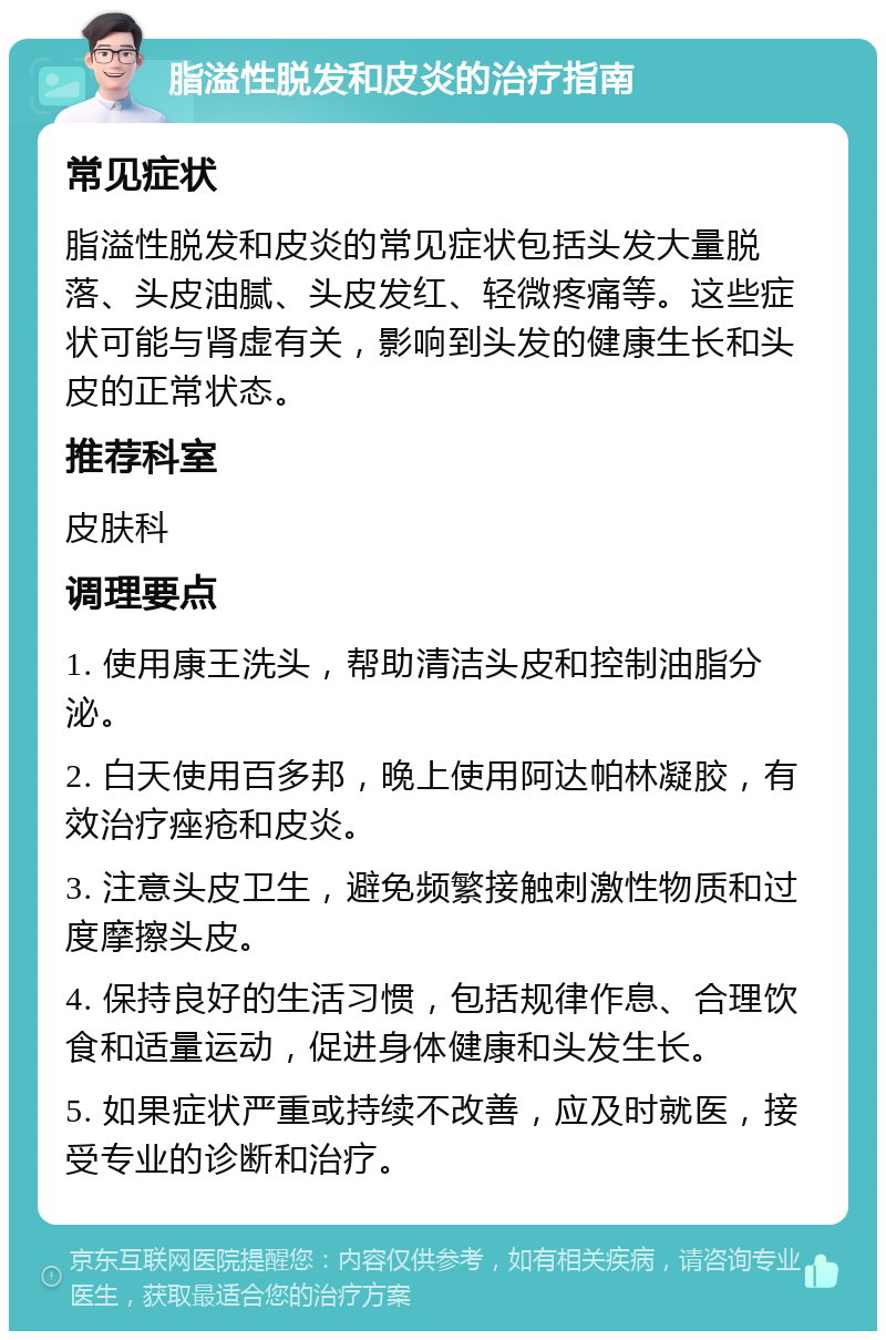 脂溢性脱发和皮炎的治疗指南 常见症状 脂溢性脱发和皮炎的常见症状包括头发大量脱落、头皮油腻、头皮发红、轻微疼痛等。这些症状可能与肾虚有关，影响到头发的健康生长和头皮的正常状态。 推荐科室 皮肤科 调理要点 1. 使用康王洗头，帮助清洁头皮和控制油脂分泌。 2. 白天使用百多邦，晚上使用阿达帕林凝胶，有效治疗痤疮和皮炎。 3. 注意头皮卫生，避免频繁接触刺激性物质和过度摩擦头皮。 4. 保持良好的生活习惯，包括规律作息、合理饮食和适量运动，促进身体健康和头发生长。 5. 如果症状严重或持续不改善，应及时就医，接受专业的诊断和治疗。