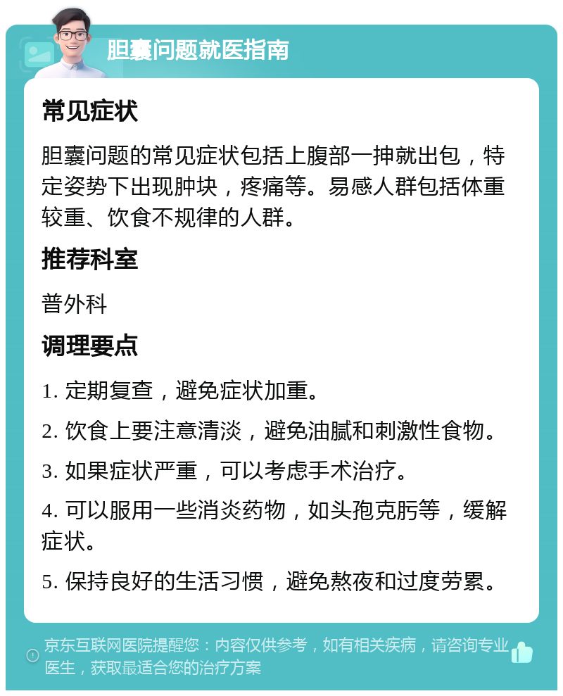 胆囊问题就医指南 常见症状 胆囊问题的常见症状包括上腹部一抻就出包，特定姿势下出现肿块，疼痛等。易感人群包括体重较重、饮食不规律的人群。 推荐科室 普外科 调理要点 1. 定期复查，避免症状加重。 2. 饮食上要注意清淡，避免油腻和刺激性食物。 3. 如果症状严重，可以考虑手术治疗。 4. 可以服用一些消炎药物，如头孢克肟等，缓解症状。 5. 保持良好的生活习惯，避免熬夜和过度劳累。