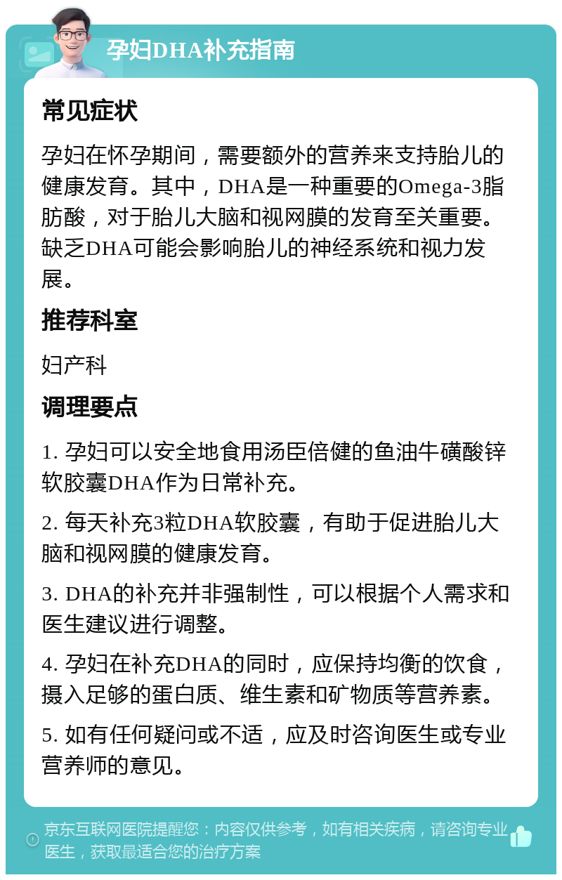 孕妇DHA补充指南 常见症状 孕妇在怀孕期间，需要额外的营养来支持胎儿的健康发育。其中，DHA是一种重要的Omega-3脂肪酸，对于胎儿大脑和视网膜的发育至关重要。缺乏DHA可能会影响胎儿的神经系统和视力发展。 推荐科室 妇产科 调理要点 1. 孕妇可以安全地食用汤臣倍健的鱼油牛磺酸锌软胶囊DHA作为日常补充。 2. 每天补充3粒DHA软胶囊，有助于促进胎儿大脑和视网膜的健康发育。 3. DHA的补充并非强制性，可以根据个人需求和医生建议进行调整。 4. 孕妇在补充DHA的同时，应保持均衡的饮食，摄入足够的蛋白质、维生素和矿物质等营养素。 5. 如有任何疑问或不适，应及时咨询医生或专业营养师的意见。