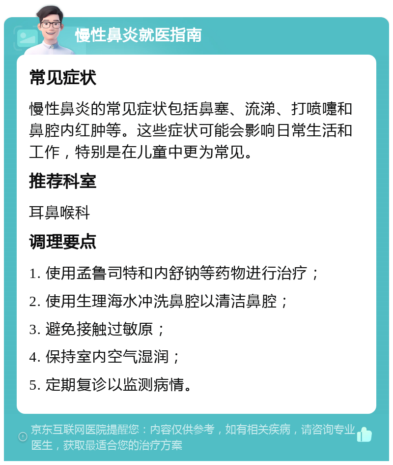 慢性鼻炎就医指南 常见症状 慢性鼻炎的常见症状包括鼻塞、流涕、打喷嚏和鼻腔内红肿等。这些症状可能会影响日常生活和工作，特别是在儿童中更为常见。 推荐科室 耳鼻喉科 调理要点 1. 使用孟鲁司特和内舒钠等药物进行治疗； 2. 使用生理海水冲洗鼻腔以清洁鼻腔； 3. 避免接触过敏原； 4. 保持室内空气湿润； 5. 定期复诊以监测病情。