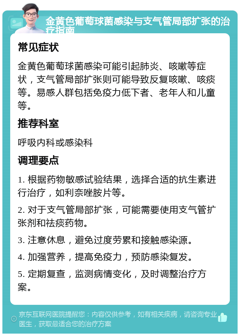 金黄色葡萄球菌感染与支气管局部扩张的治疗指南 常见症状 金黄色葡萄球菌感染可能引起肺炎、咳嗽等症状，支气管局部扩张则可能导致反复咳嗽、咳痰等。易感人群包括免疫力低下者、老年人和儿童等。 推荐科室 呼吸内科或感染科 调理要点 1. 根据药物敏感试验结果，选择合适的抗生素进行治疗，如利奈唑胺片等。 2. 对于支气管局部扩张，可能需要使用支气管扩张剂和祛痰药物。 3. 注意休息，避免过度劳累和接触感染源。 4. 加强营养，提高免疫力，预防感染复发。 5. 定期复查，监测病情变化，及时调整治疗方案。