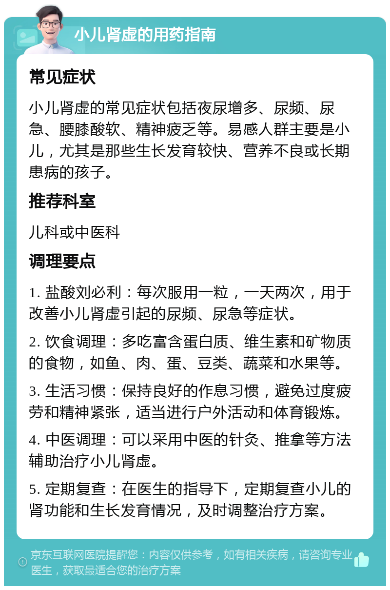 小儿肾虚的用药指南 常见症状 小儿肾虚的常见症状包括夜尿增多、尿频、尿急、腰膝酸软、精神疲乏等。易感人群主要是小儿，尤其是那些生长发育较快、营养不良或长期患病的孩子。 推荐科室 儿科或中医科 调理要点 1. 盐酸刘必利：每次服用一粒，一天两次，用于改善小儿肾虚引起的尿频、尿急等症状。 2. 饮食调理：多吃富含蛋白质、维生素和矿物质的食物，如鱼、肉、蛋、豆类、蔬菜和水果等。 3. 生活习惯：保持良好的作息习惯，避免过度疲劳和精神紧张，适当进行户外活动和体育锻炼。 4. 中医调理：可以采用中医的针灸、推拿等方法辅助治疗小儿肾虚。 5. 定期复查：在医生的指导下，定期复查小儿的肾功能和生长发育情况，及时调整治疗方案。