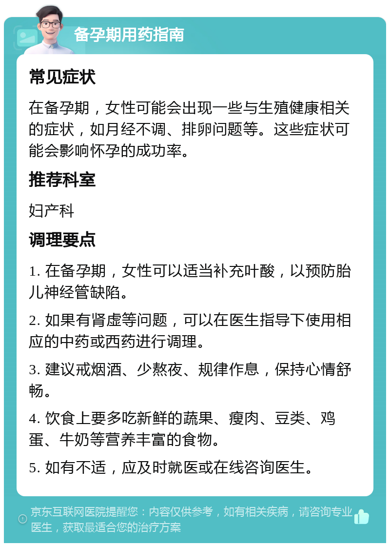 备孕期用药指南 常见症状 在备孕期，女性可能会出现一些与生殖健康相关的症状，如月经不调、排卵问题等。这些症状可能会影响怀孕的成功率。 推荐科室 妇产科 调理要点 1. 在备孕期，女性可以适当补充叶酸，以预防胎儿神经管缺陷。 2. 如果有肾虚等问题，可以在医生指导下使用相应的中药或西药进行调理。 3. 建议戒烟酒、少熬夜、规律作息，保持心情舒畅。 4. 饮食上要多吃新鲜的蔬果、瘦肉、豆类、鸡蛋、牛奶等营养丰富的食物。 5. 如有不适，应及时就医或在线咨询医生。