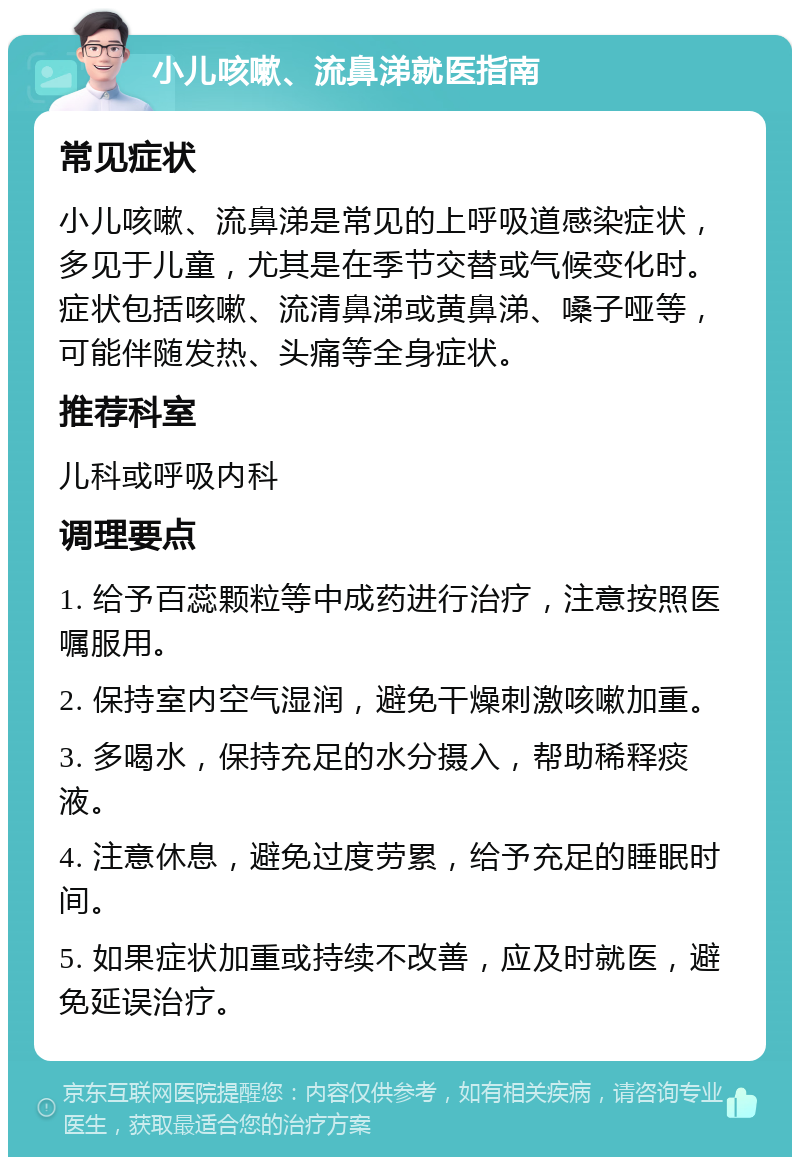 小儿咳嗽、流鼻涕就医指南 常见症状 小儿咳嗽、流鼻涕是常见的上呼吸道感染症状，多见于儿童，尤其是在季节交替或气候变化时。症状包括咳嗽、流清鼻涕或黄鼻涕、嗓子哑等，可能伴随发热、头痛等全身症状。 推荐科室 儿科或呼吸内科 调理要点 1. 给予百蕊颗粒等中成药进行治疗，注意按照医嘱服用。 2. 保持室内空气湿润，避免干燥刺激咳嗽加重。 3. 多喝水，保持充足的水分摄入，帮助稀释痰液。 4. 注意休息，避免过度劳累，给予充足的睡眠时间。 5. 如果症状加重或持续不改善，应及时就医，避免延误治疗。