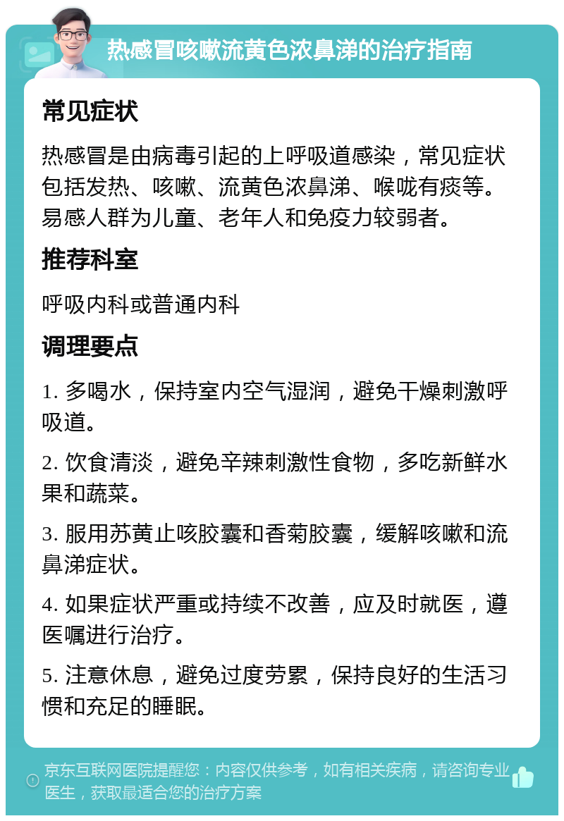 热感冒咳嗽流黄色浓鼻涕的治疗指南 常见症状 热感冒是由病毒引起的上呼吸道感染，常见症状包括发热、咳嗽、流黄色浓鼻涕、喉咙有痰等。易感人群为儿童、老年人和免疫力较弱者。 推荐科室 呼吸内科或普通内科 调理要点 1. 多喝水，保持室内空气湿润，避免干燥刺激呼吸道。 2. 饮食清淡，避免辛辣刺激性食物，多吃新鲜水果和蔬菜。 3. 服用苏黄止咳胶囊和香菊胶囊，缓解咳嗽和流鼻涕症状。 4. 如果症状严重或持续不改善，应及时就医，遵医嘱进行治疗。 5. 注意休息，避免过度劳累，保持良好的生活习惯和充足的睡眠。