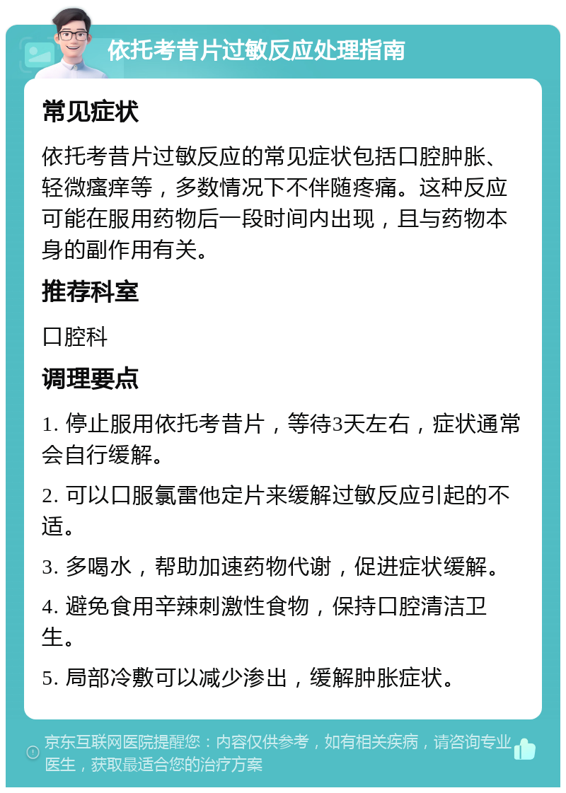 依托考昔片过敏反应处理指南 常见症状 依托考昔片过敏反应的常见症状包括口腔肿胀、轻微瘙痒等，多数情况下不伴随疼痛。这种反应可能在服用药物后一段时间内出现，且与药物本身的副作用有关。 推荐科室 口腔科 调理要点 1. 停止服用依托考昔片，等待3天左右，症状通常会自行缓解。 2. 可以口服氯雷他定片来缓解过敏反应引起的不适。 3. 多喝水，帮助加速药物代谢，促进症状缓解。 4. 避免食用辛辣刺激性食物，保持口腔清洁卫生。 5. 局部冷敷可以减少渗出，缓解肿胀症状。