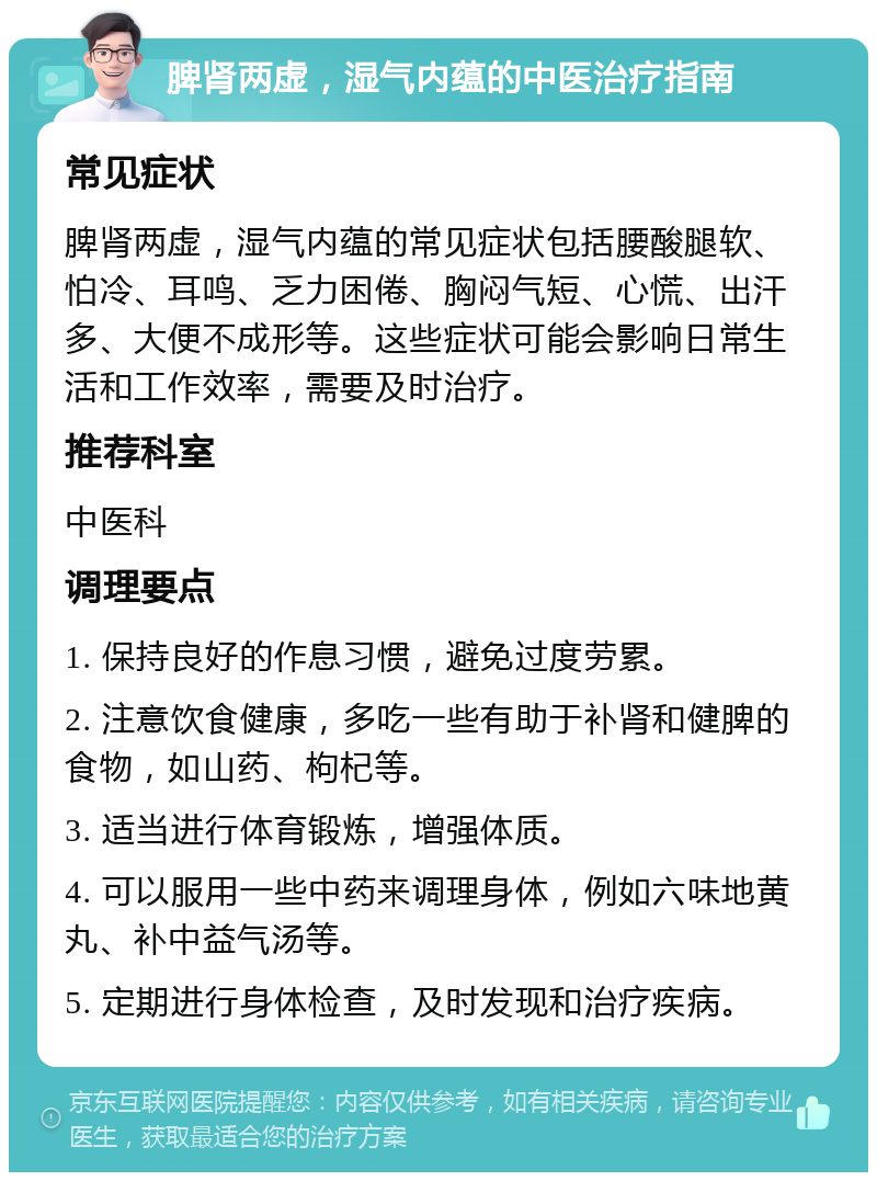 脾肾两虚，湿气内蕴的中医治疗指南 常见症状 脾肾两虚，湿气内蕴的常见症状包括腰酸腿软、怕冷、耳鸣、乏力困倦、胸闷气短、心慌、出汗多、大便不成形等。这些症状可能会影响日常生活和工作效率，需要及时治疗。 推荐科室 中医科 调理要点 1. 保持良好的作息习惯，避免过度劳累。 2. 注意饮食健康，多吃一些有助于补肾和健脾的食物，如山药、枸杞等。 3. 适当进行体育锻炼，增强体质。 4. 可以服用一些中药来调理身体，例如六味地黄丸、补中益气汤等。 5. 定期进行身体检查，及时发现和治疗疾病。