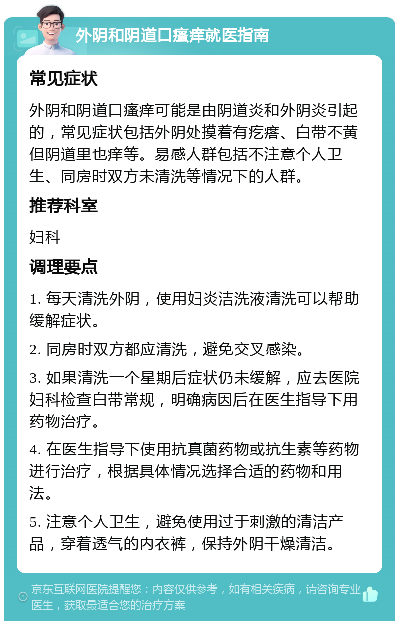 外阴和阴道口瘙痒就医指南 常见症状 外阴和阴道口瘙痒可能是由阴道炎和外阴炎引起的，常见症状包括外阴处摸着有疙瘩、白带不黄但阴道里也痒等。易感人群包括不注意个人卫生、同房时双方未清洗等情况下的人群。 推荐科室 妇科 调理要点 1. 每天清洗外阴，使用妇炎洁洗液清洗可以帮助缓解症状。 2. 同房时双方都应清洗，避免交叉感染。 3. 如果清洗一个星期后症状仍未缓解，应去医院妇科检查白带常规，明确病因后在医生指导下用药物治疗。 4. 在医生指导下使用抗真菌药物或抗生素等药物进行治疗，根据具体情况选择合适的药物和用法。 5. 注意个人卫生，避免使用过于刺激的清洁产品，穿着透气的内衣裤，保持外阴干燥清洁。