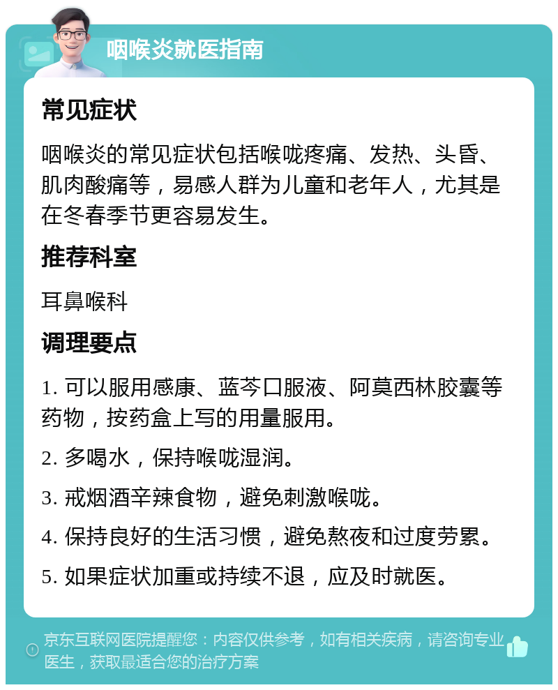 咽喉炎就医指南 常见症状 咽喉炎的常见症状包括喉咙疼痛、发热、头昏、肌肉酸痛等，易感人群为儿童和老年人，尤其是在冬春季节更容易发生。 推荐科室 耳鼻喉科 调理要点 1. 可以服用感康、蓝芩口服液、阿莫西林胶囊等药物，按药盒上写的用量服用。 2. 多喝水，保持喉咙湿润。 3. 戒烟酒辛辣食物，避免刺激喉咙。 4. 保持良好的生活习惯，避免熬夜和过度劳累。 5. 如果症状加重或持续不退，应及时就医。