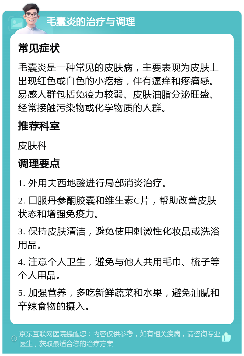 毛囊炎的治疗与调理 常见症状 毛囊炎是一种常见的皮肤病，主要表现为皮肤上出现红色或白色的小疙瘩，伴有瘙痒和疼痛感。易感人群包括免疫力较弱、皮肤油脂分泌旺盛、经常接触污染物或化学物质的人群。 推荐科室 皮肤科 调理要点 1. 外用夫西地酸进行局部消炎治疗。 2. 口服丹参酮胶囊和维生素C片，帮助改善皮肤状态和增强免疫力。 3. 保持皮肤清洁，避免使用刺激性化妆品或洗浴用品。 4. 注意个人卫生，避免与他人共用毛巾、梳子等个人用品。 5. 加强营养，多吃新鲜蔬菜和水果，避免油腻和辛辣食物的摄入。