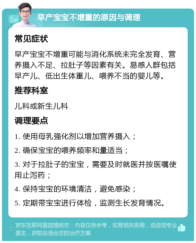 早产宝宝不增重的原因与调理 常见症状 早产宝宝不增重可能与消化系统未完全发育、营养摄入不足、拉肚子等因素有关。易感人群包括早产儿、低出生体重儿、喂养不当的婴儿等。 推荐科室 儿科或新生儿科 调理要点 1. 使用母乳强化剂以增加营养摄入； 2. 确保宝宝的喂养频率和量适当； 3. 对于拉肚子的宝宝，需要及时就医并按医嘱使用止泻药； 4. 保持宝宝的环境清洁，避免感染； 5. 定期带宝宝进行体检，监测生长发育情况。