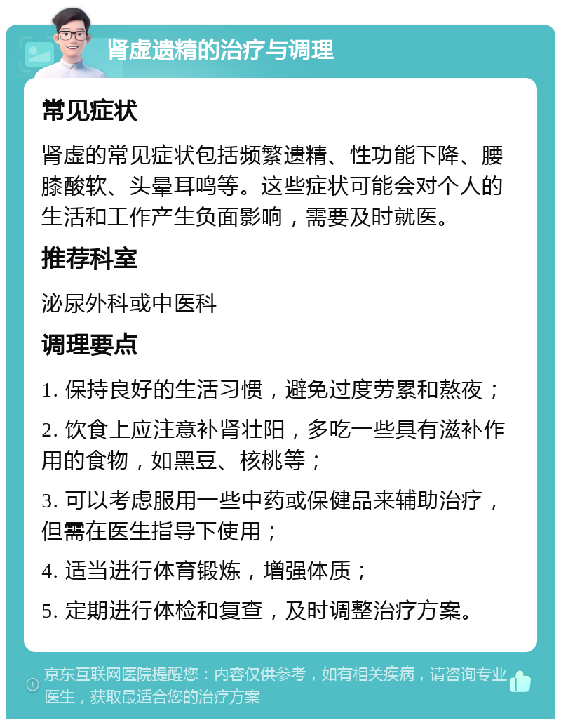 肾虚遗精的治疗与调理 常见症状 肾虚的常见症状包括频繁遗精、性功能下降、腰膝酸软、头晕耳鸣等。这些症状可能会对个人的生活和工作产生负面影响，需要及时就医。 推荐科室 泌尿外科或中医科 调理要点 1. 保持良好的生活习惯，避免过度劳累和熬夜； 2. 饮食上应注意补肾壮阳，多吃一些具有滋补作用的食物，如黑豆、核桃等； 3. 可以考虑服用一些中药或保健品来辅助治疗，但需在医生指导下使用； 4. 适当进行体育锻炼，增强体质； 5. 定期进行体检和复查，及时调整治疗方案。