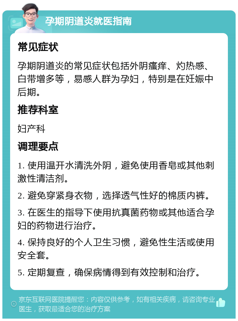 孕期阴道炎就医指南 常见症状 孕期阴道炎的常见症状包括外阴瘙痒、灼热感、白带增多等，易感人群为孕妇，特别是在妊娠中后期。 推荐科室 妇产科 调理要点 1. 使用温开水清洗外阴，避免使用香皂或其他刺激性清洁剂。 2. 避免穿紧身衣物，选择透气性好的棉质内裤。 3. 在医生的指导下使用抗真菌药物或其他适合孕妇的药物进行治疗。 4. 保持良好的个人卫生习惯，避免性生活或使用安全套。 5. 定期复查，确保病情得到有效控制和治疗。