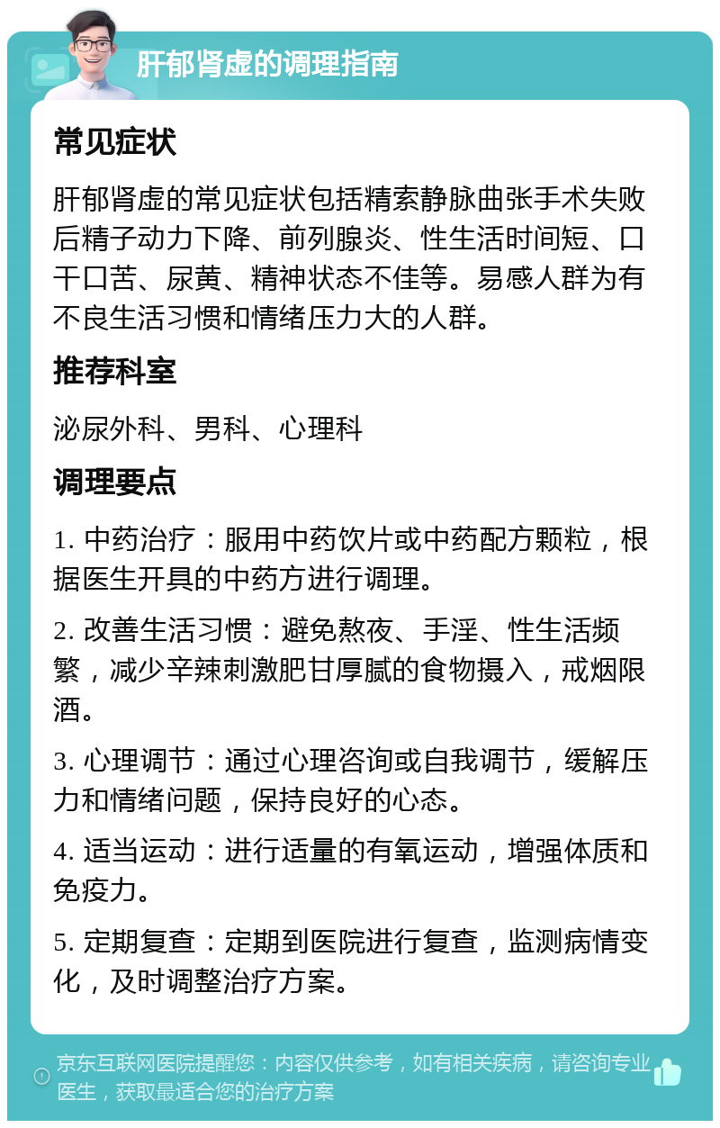 肝郁肾虚的调理指南 常见症状 肝郁肾虚的常见症状包括精索静脉曲张手术失败后精子动力下降、前列腺炎、性生活时间短、口干口苦、尿黄、精神状态不佳等。易感人群为有不良生活习惯和情绪压力大的人群。 推荐科室 泌尿外科、男科、心理科 调理要点 1. 中药治疗：服用中药饮片或中药配方颗粒，根据医生开具的中药方进行调理。 2. 改善生活习惯：避免熬夜、手淫、性生活频繁，减少辛辣刺激肥甘厚腻的食物摄入，戒烟限酒。 3. 心理调节：通过心理咨询或自我调节，缓解压力和情绪问题，保持良好的心态。 4. 适当运动：进行适量的有氧运动，增强体质和免疫力。 5. 定期复查：定期到医院进行复查，监测病情变化，及时调整治疗方案。