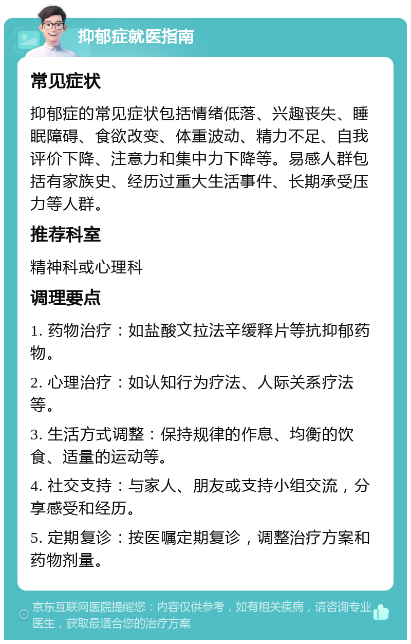 抑郁症就医指南 常见症状 抑郁症的常见症状包括情绪低落、兴趣丧失、睡眠障碍、食欲改变、体重波动、精力不足、自我评价下降、注意力和集中力下降等。易感人群包括有家族史、经历过重大生活事件、长期承受压力等人群。 推荐科室 精神科或心理科 调理要点 1. 药物治疗：如盐酸文拉法辛缓释片等抗抑郁药物。 2. 心理治疗：如认知行为疗法、人际关系疗法等。 3. 生活方式调整：保持规律的作息、均衡的饮食、适量的运动等。 4. 社交支持：与家人、朋友或支持小组交流，分享感受和经历。 5. 定期复诊：按医嘱定期复诊，调整治疗方案和药物剂量。