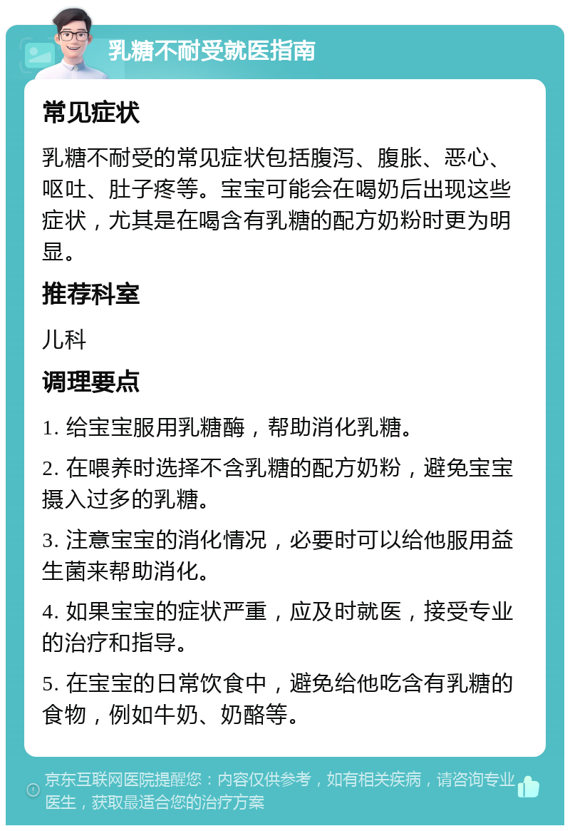 乳糖不耐受就医指南 常见症状 乳糖不耐受的常见症状包括腹泻、腹胀、恶心、呕吐、肚子疼等。宝宝可能会在喝奶后出现这些症状，尤其是在喝含有乳糖的配方奶粉时更为明显。 推荐科室 儿科 调理要点 1. 给宝宝服用乳糖酶，帮助消化乳糖。 2. 在喂养时选择不含乳糖的配方奶粉，避免宝宝摄入过多的乳糖。 3. 注意宝宝的消化情况，必要时可以给他服用益生菌来帮助消化。 4. 如果宝宝的症状严重，应及时就医，接受专业的治疗和指导。 5. 在宝宝的日常饮食中，避免给他吃含有乳糖的食物，例如牛奶、奶酪等。