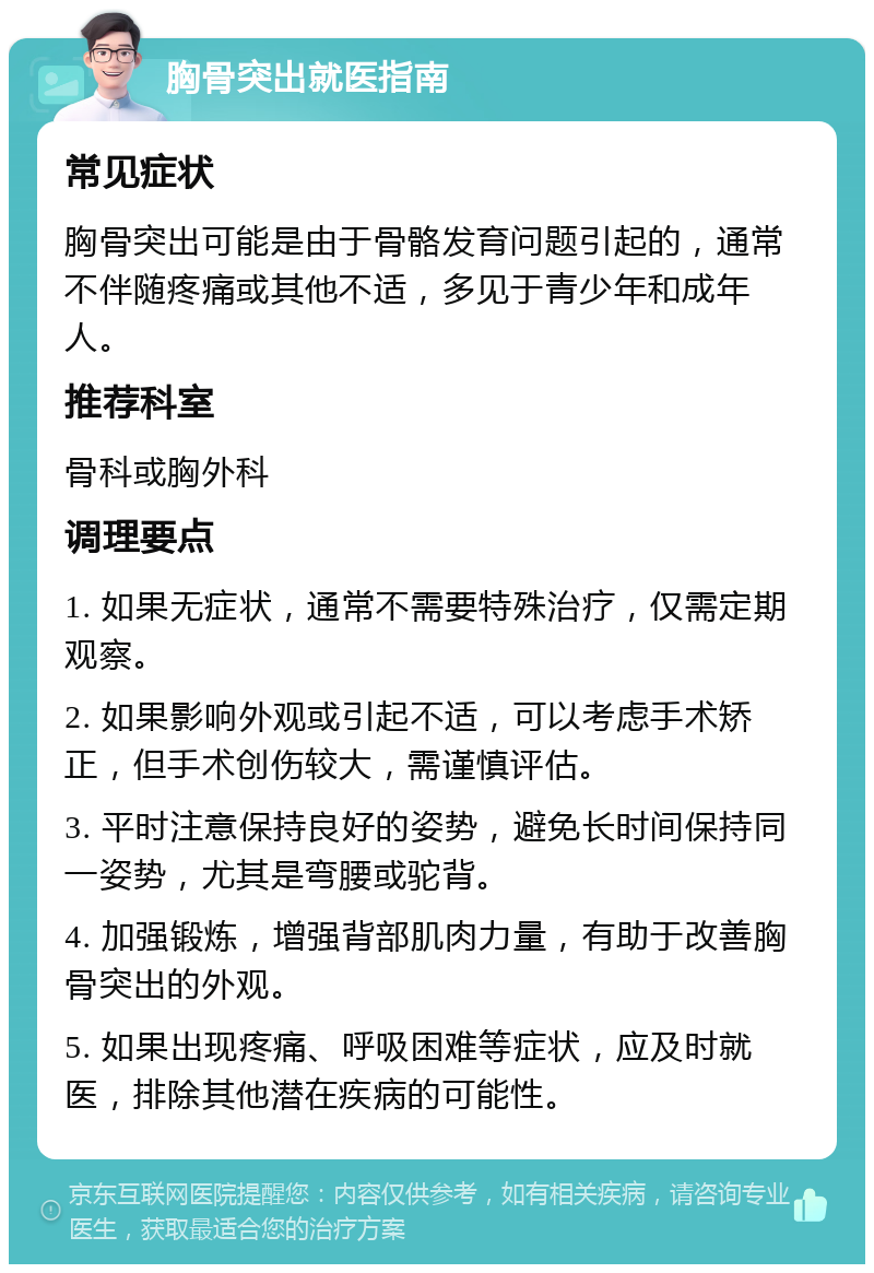 胸骨突出就医指南 常见症状 胸骨突出可能是由于骨骼发育问题引起的，通常不伴随疼痛或其他不适，多见于青少年和成年人。 推荐科室 骨科或胸外科 调理要点 1. 如果无症状，通常不需要特殊治疗，仅需定期观察。 2. 如果影响外观或引起不适，可以考虑手术矫正，但手术创伤较大，需谨慎评估。 3. 平时注意保持良好的姿势，避免长时间保持同一姿势，尤其是弯腰或驼背。 4. 加强锻炼，增强背部肌肉力量，有助于改善胸骨突出的外观。 5. 如果出现疼痛、呼吸困难等症状，应及时就医，排除其他潜在疾病的可能性。