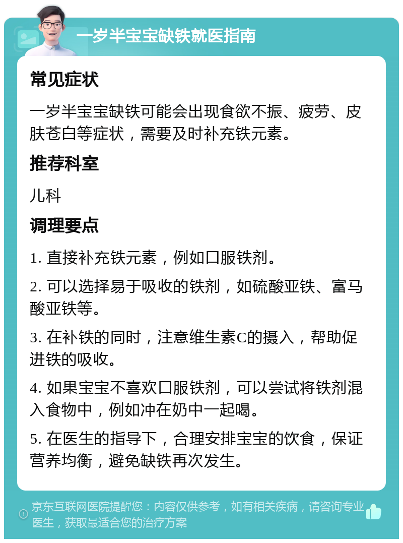 一岁半宝宝缺铁就医指南 常见症状 一岁半宝宝缺铁可能会出现食欲不振、疲劳、皮肤苍白等症状，需要及时补充铁元素。 推荐科室 儿科 调理要点 1. 直接补充铁元素，例如口服铁剂。 2. 可以选择易于吸收的铁剂，如硫酸亚铁、富马酸亚铁等。 3. 在补铁的同时，注意维生素C的摄入，帮助促进铁的吸收。 4. 如果宝宝不喜欢口服铁剂，可以尝试将铁剂混入食物中，例如冲在奶中一起喝。 5. 在医生的指导下，合理安排宝宝的饮食，保证营养均衡，避免缺铁再次发生。