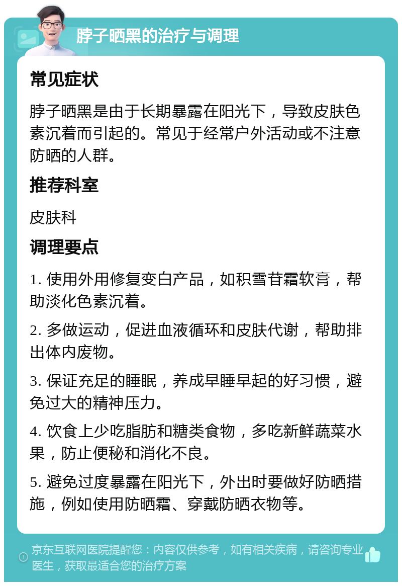 脖子晒黑的治疗与调理 常见症状 脖子晒黑是由于长期暴露在阳光下，导致皮肤色素沉着而引起的。常见于经常户外活动或不注意防晒的人群。 推荐科室 皮肤科 调理要点 1. 使用外用修复变白产品，如积雪苷霜软膏，帮助淡化色素沉着。 2. 多做运动，促进血液循环和皮肤代谢，帮助排出体内废物。 3. 保证充足的睡眠，养成早睡早起的好习惯，避免过大的精神压力。 4. 饮食上少吃脂肪和糖类食物，多吃新鲜蔬菜水果，防止便秘和消化不良。 5. 避免过度暴露在阳光下，外出时要做好防晒措施，例如使用防晒霜、穿戴防晒衣物等。