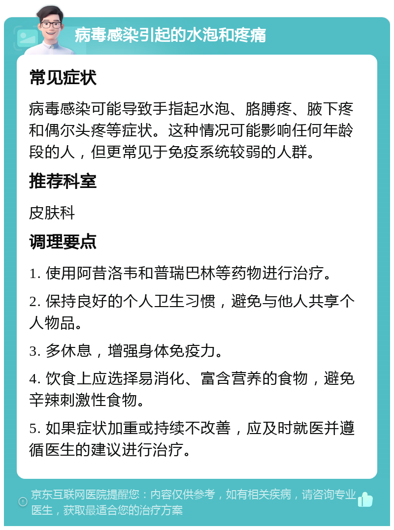 病毒感染引起的水泡和疼痛 常见症状 病毒感染可能导致手指起水泡、胳膊疼、腋下疼和偶尔头疼等症状。这种情况可能影响任何年龄段的人，但更常见于免疫系统较弱的人群。 推荐科室 皮肤科 调理要点 1. 使用阿昔洛韦和普瑞巴林等药物进行治疗。 2. 保持良好的个人卫生习惯，避免与他人共享个人物品。 3. 多休息，增强身体免疫力。 4. 饮食上应选择易消化、富含营养的食物，避免辛辣刺激性食物。 5. 如果症状加重或持续不改善，应及时就医并遵循医生的建议进行治疗。