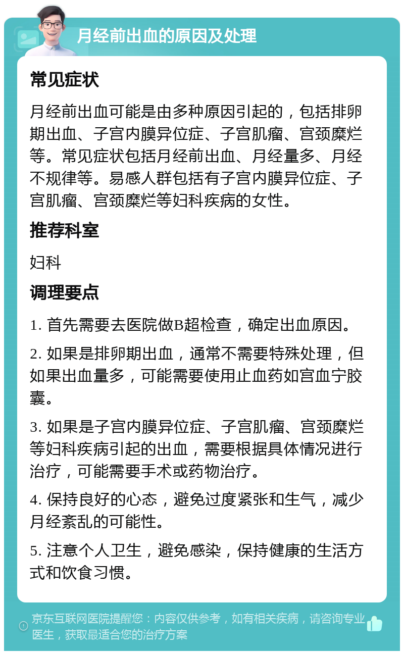 月经前出血的原因及处理 常见症状 月经前出血可能是由多种原因引起的，包括排卵期出血、子宫内膜异位症、子宫肌瘤、宫颈糜烂等。常见症状包括月经前出血、月经量多、月经不规律等。易感人群包括有子宫内膜异位症、子宫肌瘤、宫颈糜烂等妇科疾病的女性。 推荐科室 妇科 调理要点 1. 首先需要去医院做B超检查，确定出血原因。 2. 如果是排卵期出血，通常不需要特殊处理，但如果出血量多，可能需要使用止血药如宫血宁胶囊。 3. 如果是子宫内膜异位症、子宫肌瘤、宫颈糜烂等妇科疾病引起的出血，需要根据具体情况进行治疗，可能需要手术或药物治疗。 4. 保持良好的心态，避免过度紧张和生气，减少月经紊乱的可能性。 5. 注意个人卫生，避免感染，保持健康的生活方式和饮食习惯。