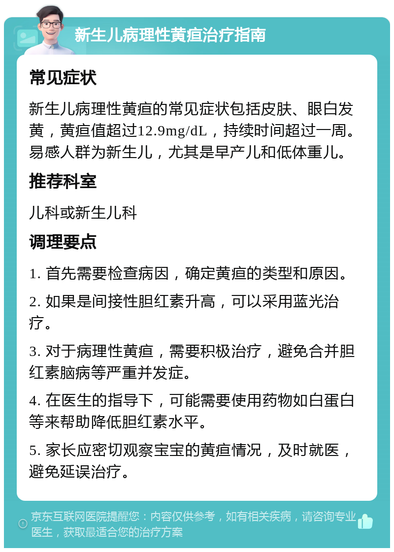 新生儿病理性黄疸治疗指南 常见症状 新生儿病理性黄疸的常见症状包括皮肤、眼白发黄，黄疸值超过12.9mg/dL，持续时间超过一周。易感人群为新生儿，尤其是早产儿和低体重儿。 推荐科室 儿科或新生儿科 调理要点 1. 首先需要检查病因，确定黄疸的类型和原因。 2. 如果是间接性胆红素升高，可以采用蓝光治疗。 3. 对于病理性黄疸，需要积极治疗，避免合并胆红素脑病等严重并发症。 4. 在医生的指导下，可能需要使用药物如白蛋白等来帮助降低胆红素水平。 5. 家长应密切观察宝宝的黄疸情况，及时就医，避免延误治疗。