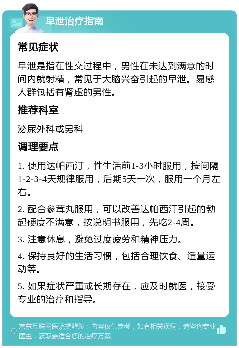 早泄治疗指南 常见症状 早泄是指在性交过程中，男性在未达到满意的时间内就射精，常见于大脑兴奋引起的早泄。易感人群包括有肾虚的男性。 推荐科室 泌尿外科或男科 调理要点 1. 使用达帕西汀，性生活前1-3小时服用，按间隔1-2-3-4天规律服用，后期5天一次，服用一个月左右。 2. 配合参茸丸服用，可以改善达帕西汀引起的勃起硬度不满意，按说明书服用，先吃2-4周。 3. 注意休息，避免过度疲劳和精神压力。 4. 保持良好的生活习惯，包括合理饮食、适量运动等。 5. 如果症状严重或长期存在，应及时就医，接受专业的治疗和指导。