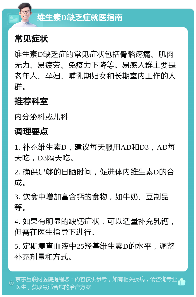 维生素D缺乏症就医指南 常见症状 维生素D缺乏症的常见症状包括骨骼疼痛、肌肉无力、易疲劳、免疫力下降等。易感人群主要是老年人、孕妇、哺乳期妇女和长期室内工作的人群。 推荐科室 内分泌科或儿科 调理要点 1. 补充维生素D，建议每天服用AD和D3，AD每天吃，D3隔天吃。 2. 确保足够的日晒时间，促进体内维生素D的合成。 3. 饮食中增加富含钙的食物，如牛奶、豆制品等。 4. 如果有明显的缺钙症状，可以适量补充乳钙，但需在医生指导下进行。 5. 定期复查血液中25羟基维生素D的水平，调整补充剂量和方式。