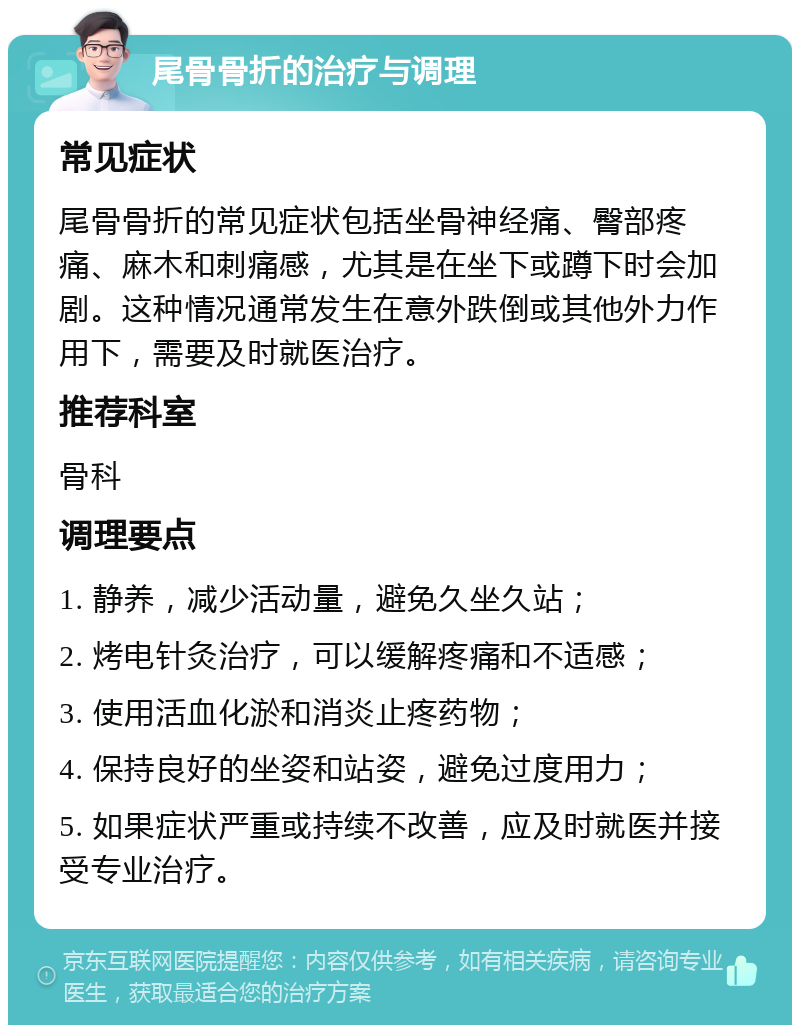 尾骨骨折的治疗与调理 常见症状 尾骨骨折的常见症状包括坐骨神经痛、臀部疼痛、麻木和刺痛感，尤其是在坐下或蹲下时会加剧。这种情况通常发生在意外跌倒或其他外力作用下，需要及时就医治疗。 推荐科室 骨科 调理要点 1. 静养，减少活动量，避免久坐久站； 2. 烤电针灸治疗，可以缓解疼痛和不适感； 3. 使用活血化淤和消炎止疼药物； 4. 保持良好的坐姿和站姿，避免过度用力； 5. 如果症状严重或持续不改善，应及时就医并接受专业治疗。