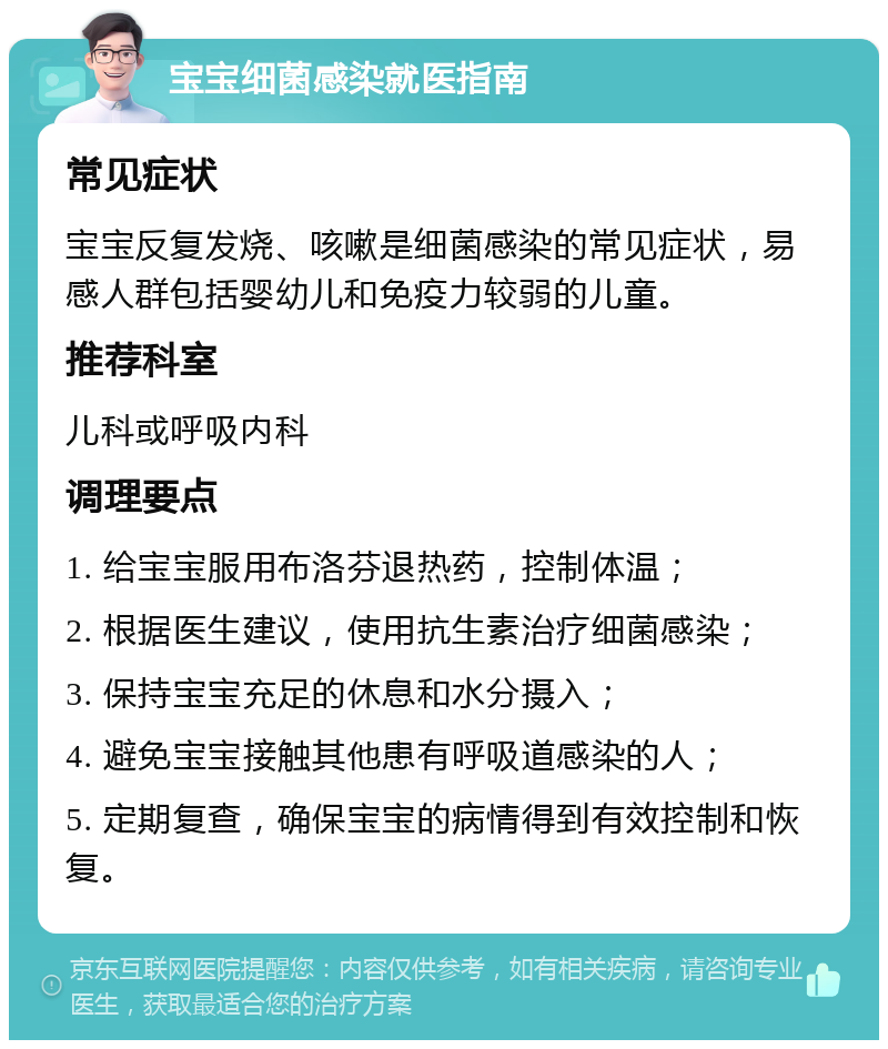 宝宝细菌感染就医指南 常见症状 宝宝反复发烧、咳嗽是细菌感染的常见症状，易感人群包括婴幼儿和免疫力较弱的儿童。 推荐科室 儿科或呼吸内科 调理要点 1. 给宝宝服用布洛芬退热药，控制体温； 2. 根据医生建议，使用抗生素治疗细菌感染； 3. 保持宝宝充足的休息和水分摄入； 4. 避免宝宝接触其他患有呼吸道感染的人； 5. 定期复查，确保宝宝的病情得到有效控制和恢复。