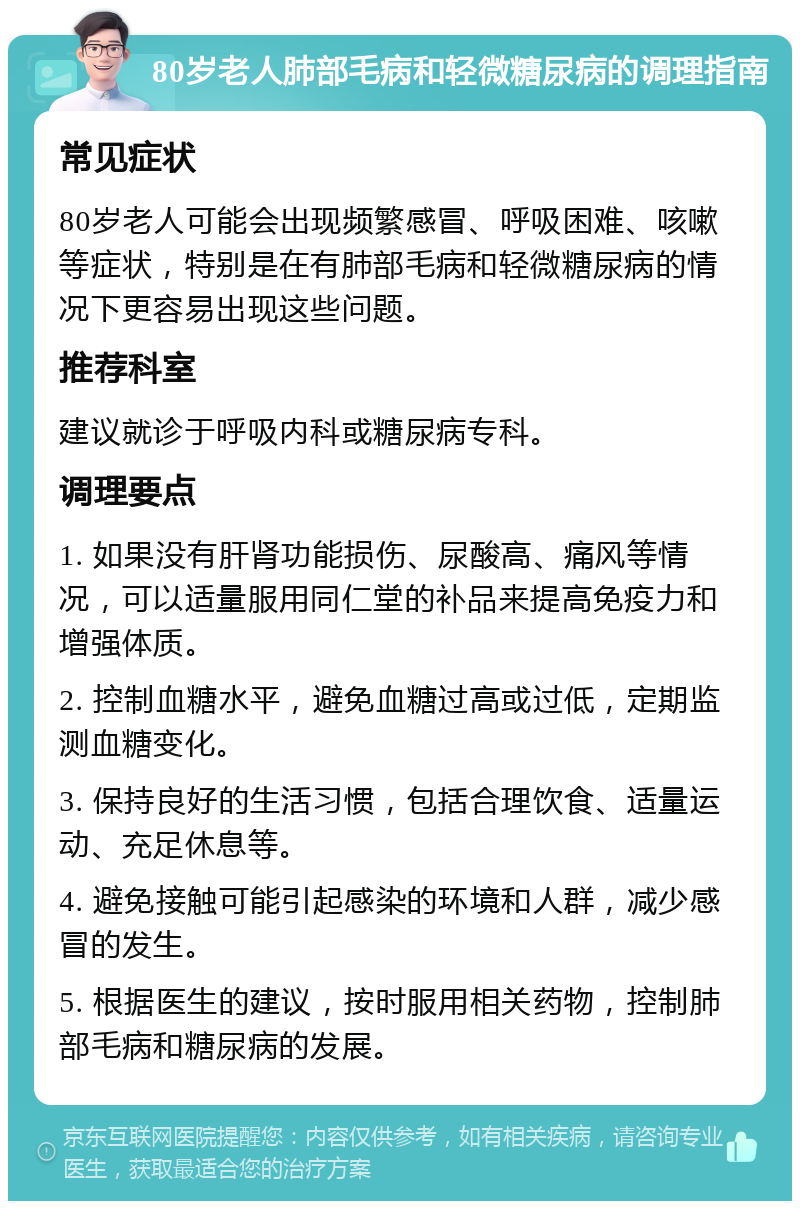 80岁老人肺部毛病和轻微糖尿病的调理指南 常见症状 80岁老人可能会出现频繁感冒、呼吸困难、咳嗽等症状，特别是在有肺部毛病和轻微糖尿病的情况下更容易出现这些问题。 推荐科室 建议就诊于呼吸内科或糖尿病专科。 调理要点 1. 如果没有肝肾功能损伤、尿酸高、痛风等情况，可以适量服用同仁堂的补品来提高免疫力和增强体质。 2. 控制血糖水平，避免血糖过高或过低，定期监测血糖变化。 3. 保持良好的生活习惯，包括合理饮食、适量运动、充足休息等。 4. 避免接触可能引起感染的环境和人群，减少感冒的发生。 5. 根据医生的建议，按时服用相关药物，控制肺部毛病和糖尿病的发展。