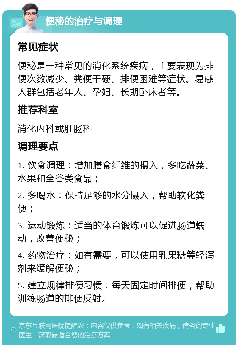 便秘的治疗与调理 常见症状 便秘是一种常见的消化系统疾病，主要表现为排便次数减少、粪便干硬、排便困难等症状。易感人群包括老年人、孕妇、长期卧床者等。 推荐科室 消化内科或肛肠科 调理要点 1. 饮食调理：增加膳食纤维的摄入，多吃蔬菜、水果和全谷类食品； 2. 多喝水：保持足够的水分摄入，帮助软化粪便； 3. 运动锻炼：适当的体育锻炼可以促进肠道蠕动，改善便秘； 4. 药物治疗：如有需要，可以使用乳果糖等轻泻剂来缓解便秘； 5. 建立规律排便习惯：每天固定时间排便，帮助训练肠道的排便反射。