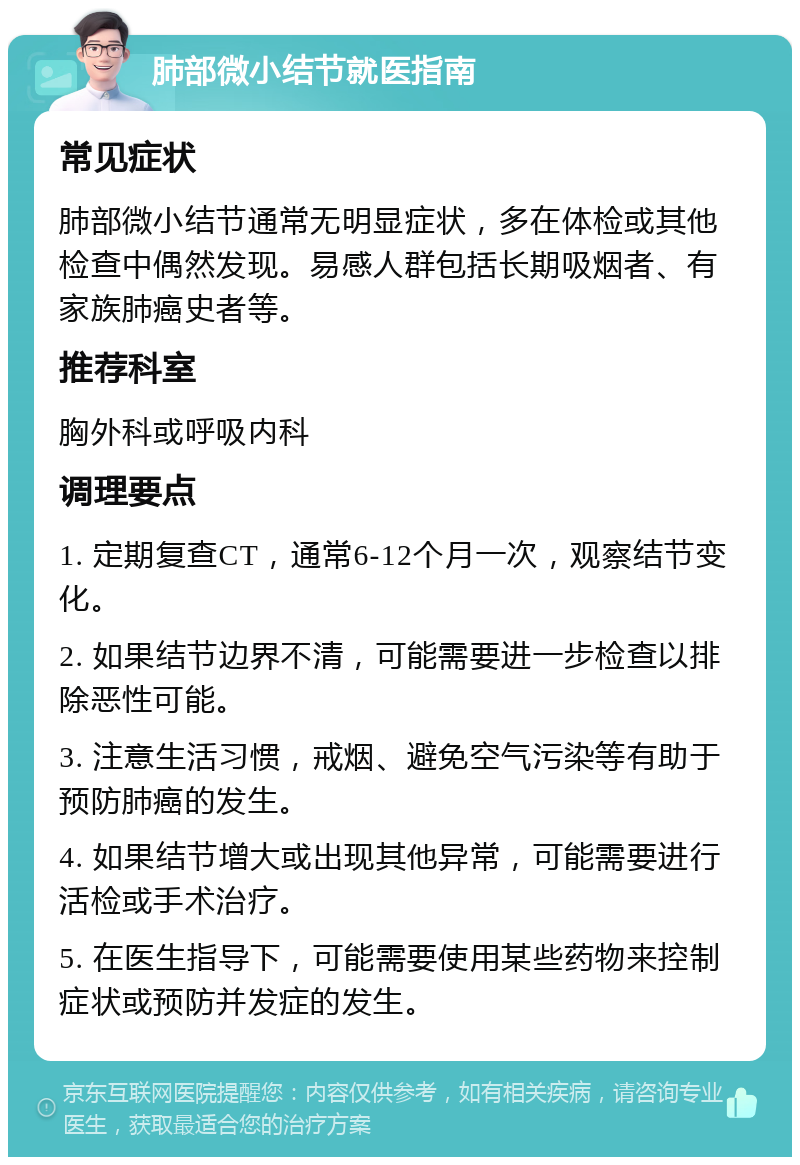 肺部微小结节就医指南 常见症状 肺部微小结节通常无明显症状，多在体检或其他检查中偶然发现。易感人群包括长期吸烟者、有家族肺癌史者等。 推荐科室 胸外科或呼吸内科 调理要点 1. 定期复查CT，通常6-12个月一次，观察结节变化。 2. 如果结节边界不清，可能需要进一步检查以排除恶性可能。 3. 注意生活习惯，戒烟、避免空气污染等有助于预防肺癌的发生。 4. 如果结节增大或出现其他异常，可能需要进行活检或手术治疗。 5. 在医生指导下，可能需要使用某些药物来控制症状或预防并发症的发生。