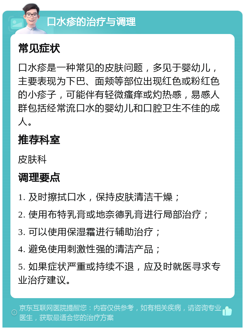 口水疹的治疗与调理 常见症状 口水疹是一种常见的皮肤问题，多见于婴幼儿，主要表现为下巴、面颊等部位出现红色或粉红色的小疹子，可能伴有轻微瘙痒或灼热感，易感人群包括经常流口水的婴幼儿和口腔卫生不佳的成人。 推荐科室 皮肤科 调理要点 1. 及时擦拭口水，保持皮肤清洁干燥； 2. 使用布特乳膏或地奈德乳膏进行局部治疗； 3. 可以使用保湿霜进行辅助治疗； 4. 避免使用刺激性强的清洁产品； 5. 如果症状严重或持续不退，应及时就医寻求专业治疗建议。