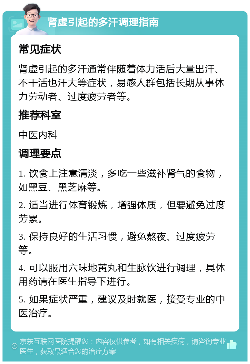 肾虚引起的多汗调理指南 常见症状 肾虚引起的多汗通常伴随着体力活后大量出汗、不干活也汗大等症状，易感人群包括长期从事体力劳动者、过度疲劳者等。 推荐科室 中医内科 调理要点 1. 饮食上注意清淡，多吃一些滋补肾气的食物，如黑豆、黑芝麻等。 2. 适当进行体育锻炼，增强体质，但要避免过度劳累。 3. 保持良好的生活习惯，避免熬夜、过度疲劳等。 4. 可以服用六味地黄丸和生脉饮进行调理，具体用药请在医生指导下进行。 5. 如果症状严重，建议及时就医，接受专业的中医治疗。