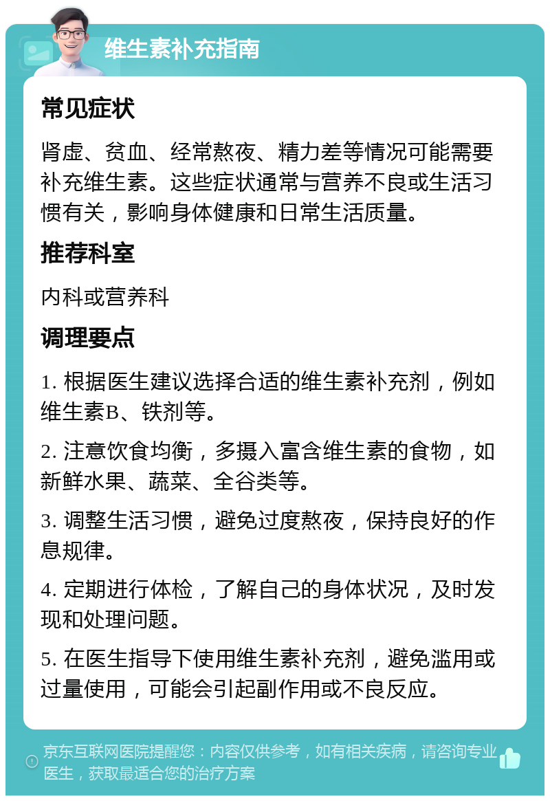 维生素补充指南 常见症状 肾虚、贫血、经常熬夜、精力差等情况可能需要补充维生素。这些症状通常与营养不良或生活习惯有关，影响身体健康和日常生活质量。 推荐科室 内科或营养科 调理要点 1. 根据医生建议选择合适的维生素补充剂，例如维生素B、铁剂等。 2. 注意饮食均衡，多摄入富含维生素的食物，如新鲜水果、蔬菜、全谷类等。 3. 调整生活习惯，避免过度熬夜，保持良好的作息规律。 4. 定期进行体检，了解自己的身体状况，及时发现和处理问题。 5. 在医生指导下使用维生素补充剂，避免滥用或过量使用，可能会引起副作用或不良反应。