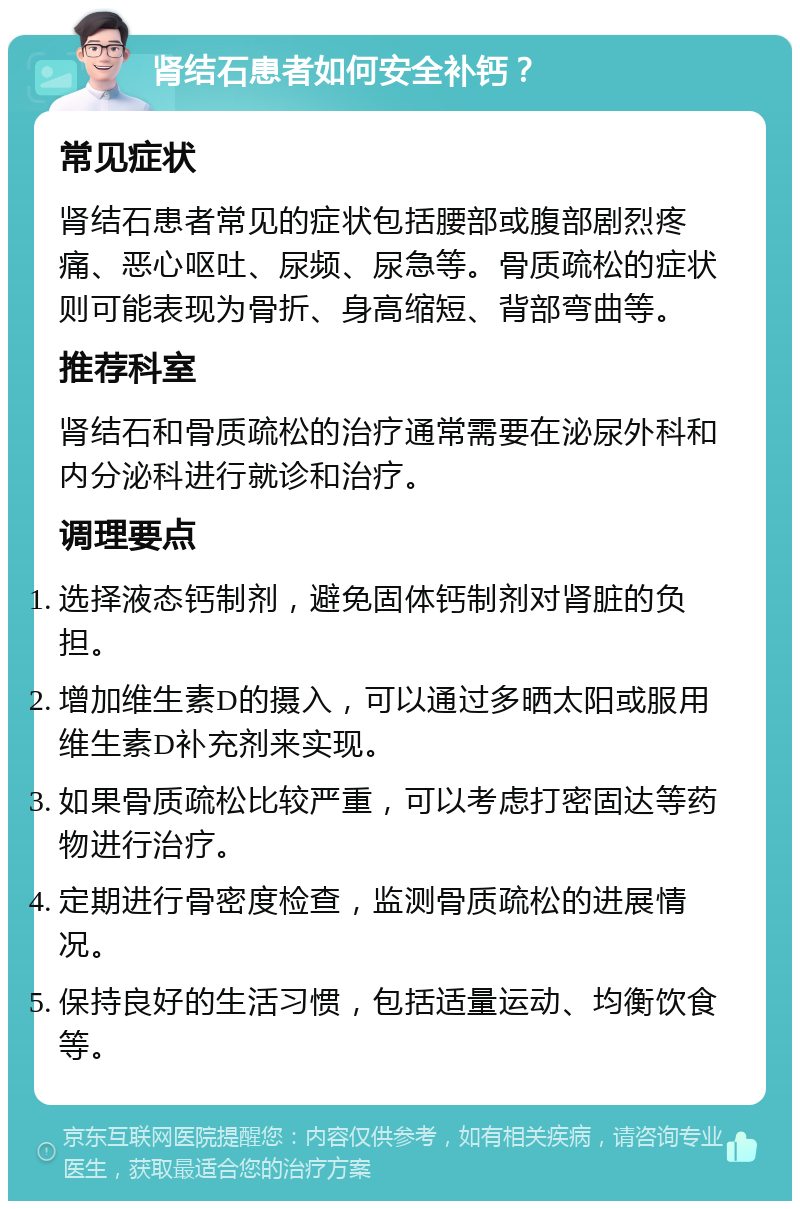 肾结石患者如何安全补钙？ 常见症状 肾结石患者常见的症状包括腰部或腹部剧烈疼痛、恶心呕吐、尿频、尿急等。骨质疏松的症状则可能表现为骨折、身高缩短、背部弯曲等。 推荐科室 肾结石和骨质疏松的治疗通常需要在泌尿外科和内分泌科进行就诊和治疗。 调理要点 选择液态钙制剂，避免固体钙制剂对肾脏的负担。 增加维生素D的摄入，可以通过多晒太阳或服用维生素D补充剂来实现。 如果骨质疏松比较严重，可以考虑打密固达等药物进行治疗。 定期进行骨密度检查，监测骨质疏松的进展情况。 保持良好的生活习惯，包括适量运动、均衡饮食等。