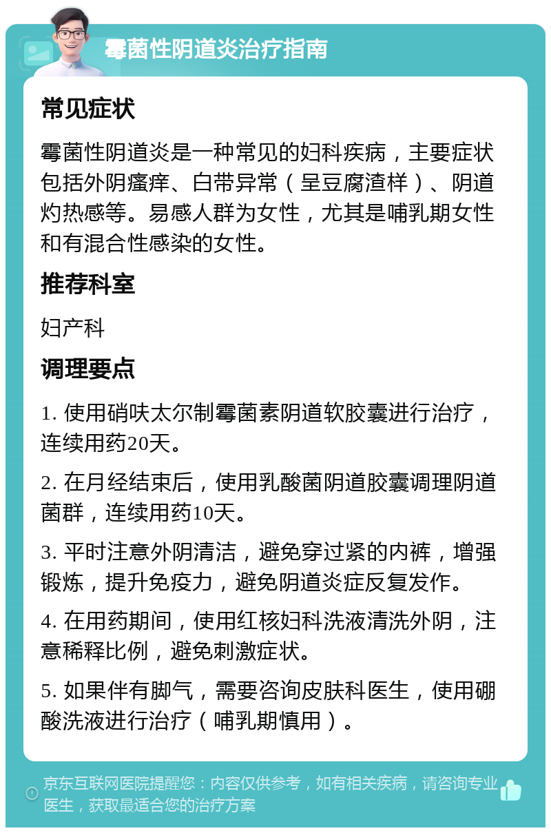 霉菌性阴道炎治疗指南 常见症状 霉菌性阴道炎是一种常见的妇科疾病，主要症状包括外阴瘙痒、白带异常（呈豆腐渣样）、阴道灼热感等。易感人群为女性，尤其是哺乳期女性和有混合性感染的女性。 推荐科室 妇产科 调理要点 1. 使用硝呋太尔制霉菌素阴道软胶囊进行治疗，连续用药20天。 2. 在月经结束后，使用乳酸菌阴道胶囊调理阴道菌群，连续用药10天。 3. 平时注意外阴清洁，避免穿过紧的内裤，增强锻炼，提升免疫力，避免阴道炎症反复发作。 4. 在用药期间，使用红核妇科洗液清洗外阴，注意稀释比例，避免刺激症状。 5. 如果伴有脚气，需要咨询皮肤科医生，使用硼酸洗液进行治疗（哺乳期慎用）。