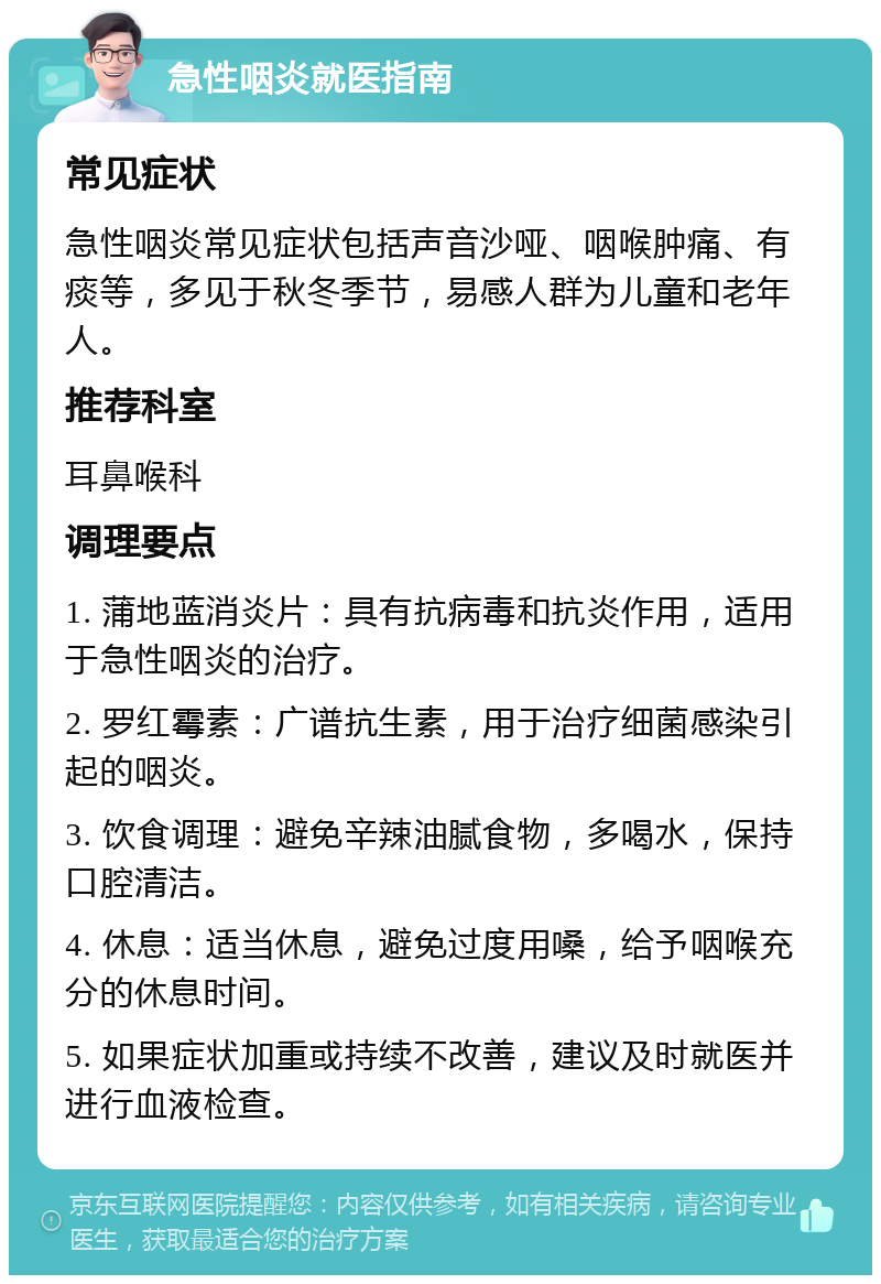 急性咽炎就医指南 常见症状 急性咽炎常见症状包括声音沙哑、咽喉肿痛、有痰等，多见于秋冬季节，易感人群为儿童和老年人。 推荐科室 耳鼻喉科 调理要点 1. 蒲地蓝消炎片：具有抗病毒和抗炎作用，适用于急性咽炎的治疗。 2. 罗红霉素：广谱抗生素，用于治疗细菌感染引起的咽炎。 3. 饮食调理：避免辛辣油腻食物，多喝水，保持口腔清洁。 4. 休息：适当休息，避免过度用嗓，给予咽喉充分的休息时间。 5. 如果症状加重或持续不改善，建议及时就医并进行血液检查。