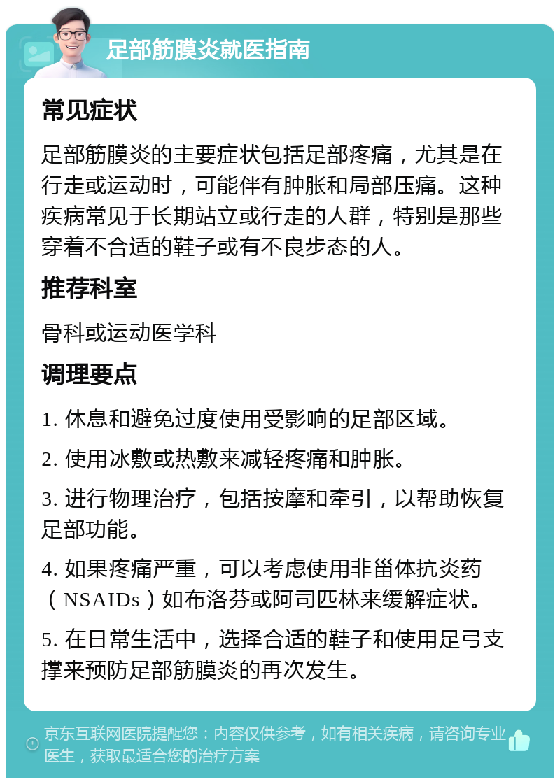 足部筋膜炎就医指南 常见症状 足部筋膜炎的主要症状包括足部疼痛，尤其是在行走或运动时，可能伴有肿胀和局部压痛。这种疾病常见于长期站立或行走的人群，特别是那些穿着不合适的鞋子或有不良步态的人。 推荐科室 骨科或运动医学科 调理要点 1. 休息和避免过度使用受影响的足部区域。 2. 使用冰敷或热敷来减轻疼痛和肿胀。 3. 进行物理治疗，包括按摩和牵引，以帮助恢复足部功能。 4. 如果疼痛严重，可以考虑使用非甾体抗炎药（NSAIDs）如布洛芬或阿司匹林来缓解症状。 5. 在日常生活中，选择合适的鞋子和使用足弓支撑来预防足部筋膜炎的再次发生。