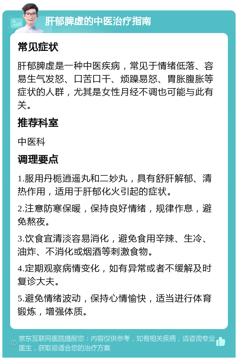 肝郁脾虚的中医治疗指南 常见症状 肝郁脾虚是一种中医疾病，常见于情绪低落、容易生气发怒、口苦口干、烦躁易怒、胃胀腹胀等症状的人群，尤其是女性月经不调也可能与此有关。 推荐科室 中医科 调理要点 1.服用丹栀逍遥丸和二妙丸，具有舒肝解郁、清热作用，适用于肝郁化火引起的症状。 2.注意防寒保暖，保持良好情绪，规律作息，避免熬夜。 3.饮食宜清淡容易消化，避免食用辛辣、生冷、油炸、不消化或烟酒等刺激食物。 4.定期观察病情变化，如有异常或者不缓解及时复诊大夫。 5.避免情绪波动，保持心情愉快，适当进行体育锻炼，增强体质。