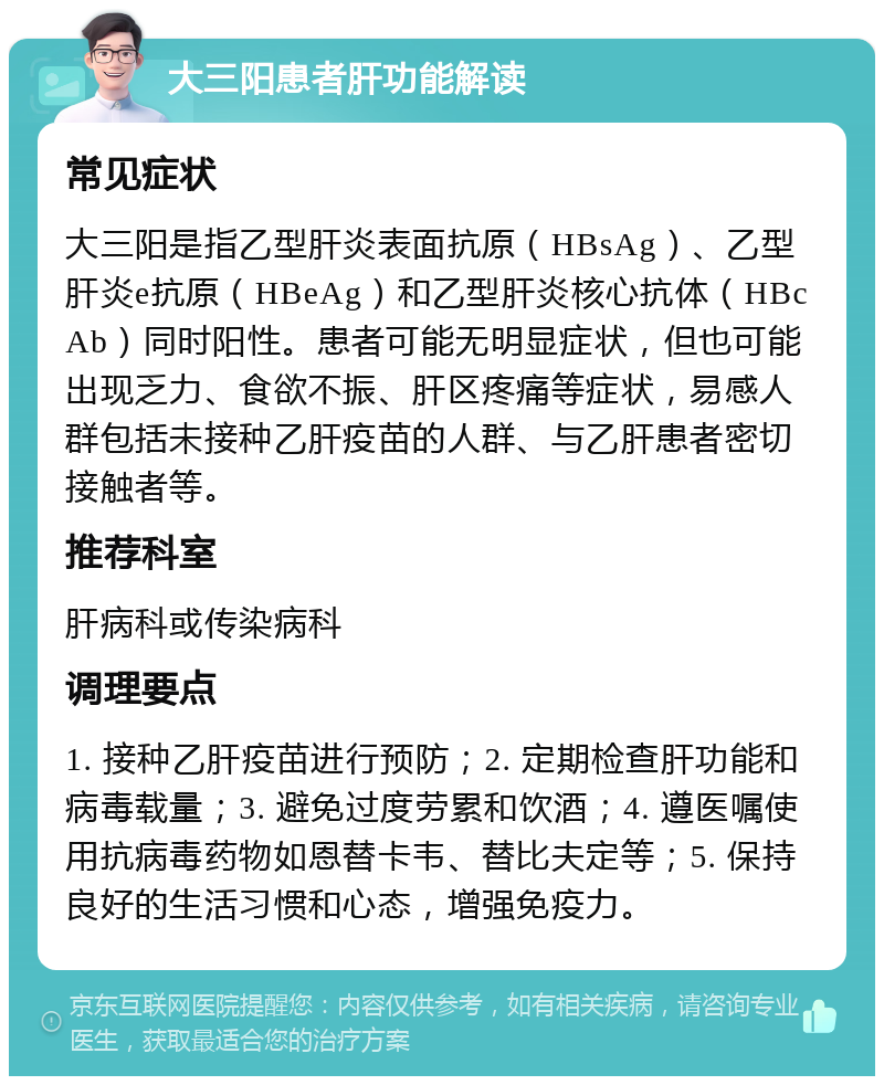 大三阳患者肝功能解读 常见症状 大三阳是指乙型肝炎表面抗原（HBsAg）、乙型肝炎e抗原（HBeAg）和乙型肝炎核心抗体（HBcAb）同时阳性。患者可能无明显症状，但也可能出现乏力、食欲不振、肝区疼痛等症状，易感人群包括未接种乙肝疫苗的人群、与乙肝患者密切接触者等。 推荐科室 肝病科或传染病科 调理要点 1. 接种乙肝疫苗进行预防；2. 定期检查肝功能和病毒载量；3. 避免过度劳累和饮酒；4. 遵医嘱使用抗病毒药物如恩替卡韦、替比夫定等；5. 保持良好的生活习惯和心态，增强免疫力。