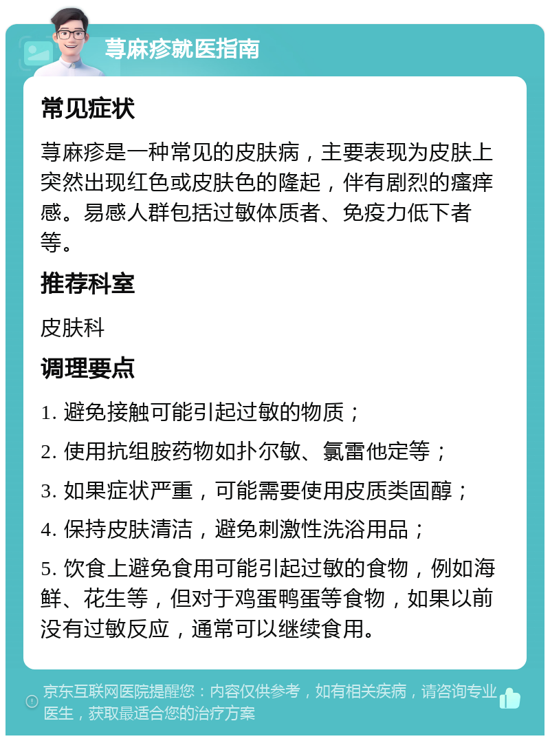 荨麻疹就医指南 常见症状 荨麻疹是一种常见的皮肤病，主要表现为皮肤上突然出现红色或皮肤色的隆起，伴有剧烈的瘙痒感。易感人群包括过敏体质者、免疫力低下者等。 推荐科室 皮肤科 调理要点 1. 避免接触可能引起过敏的物质； 2. 使用抗组胺药物如扑尔敏、氯雷他定等； 3. 如果症状严重，可能需要使用皮质类固醇； 4. 保持皮肤清洁，避免刺激性洗浴用品； 5. 饮食上避免食用可能引起过敏的食物，例如海鲜、花生等，但对于鸡蛋鸭蛋等食物，如果以前没有过敏反应，通常可以继续食用。