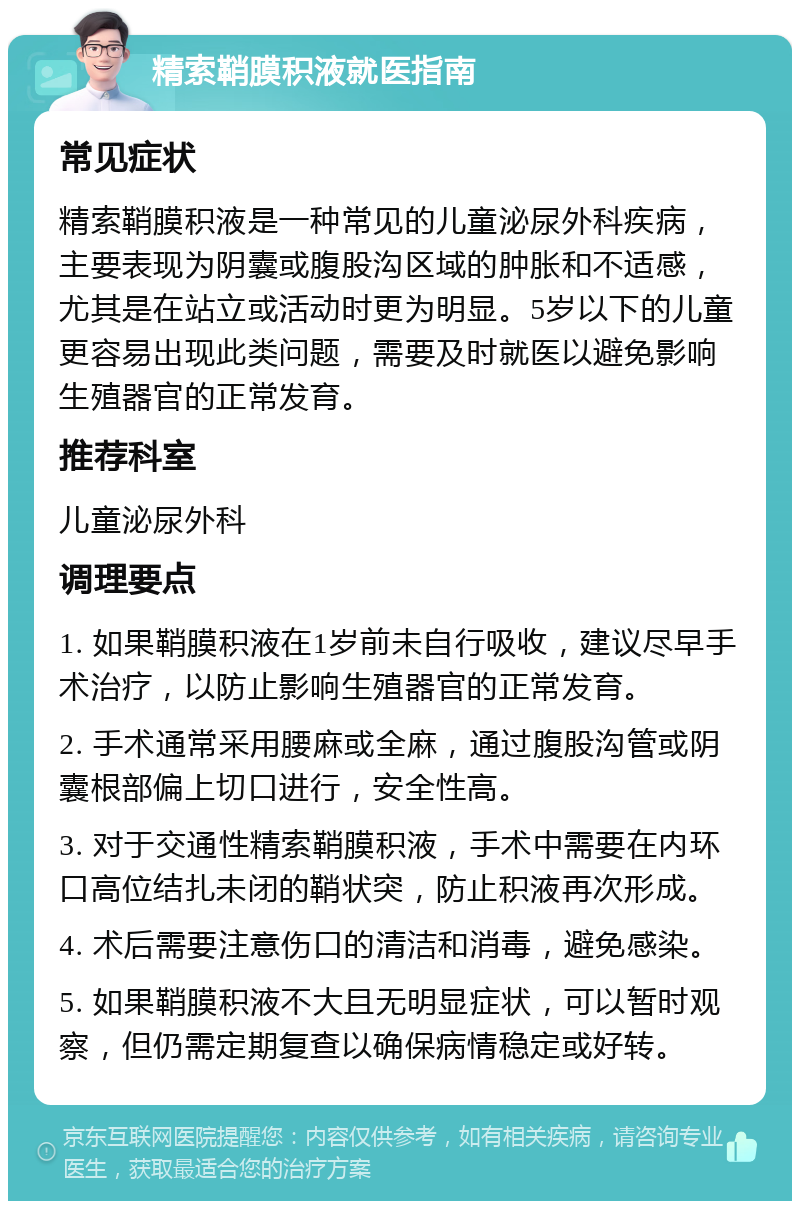 精索鞘膜积液就医指南 常见症状 精索鞘膜积液是一种常见的儿童泌尿外科疾病，主要表现为阴囊或腹股沟区域的肿胀和不适感，尤其是在站立或活动时更为明显。5岁以下的儿童更容易出现此类问题，需要及时就医以避免影响生殖器官的正常发育。 推荐科室 儿童泌尿外科 调理要点 1. 如果鞘膜积液在1岁前未自行吸收，建议尽早手术治疗，以防止影响生殖器官的正常发育。 2. 手术通常采用腰麻或全麻，通过腹股沟管或阴囊根部偏上切口进行，安全性高。 3. 对于交通性精索鞘膜积液，手术中需要在内环口高位结扎未闭的鞘状突，防止积液再次形成。 4. 术后需要注意伤口的清洁和消毒，避免感染。 5. 如果鞘膜积液不大且无明显症状，可以暂时观察，但仍需定期复查以确保病情稳定或好转。