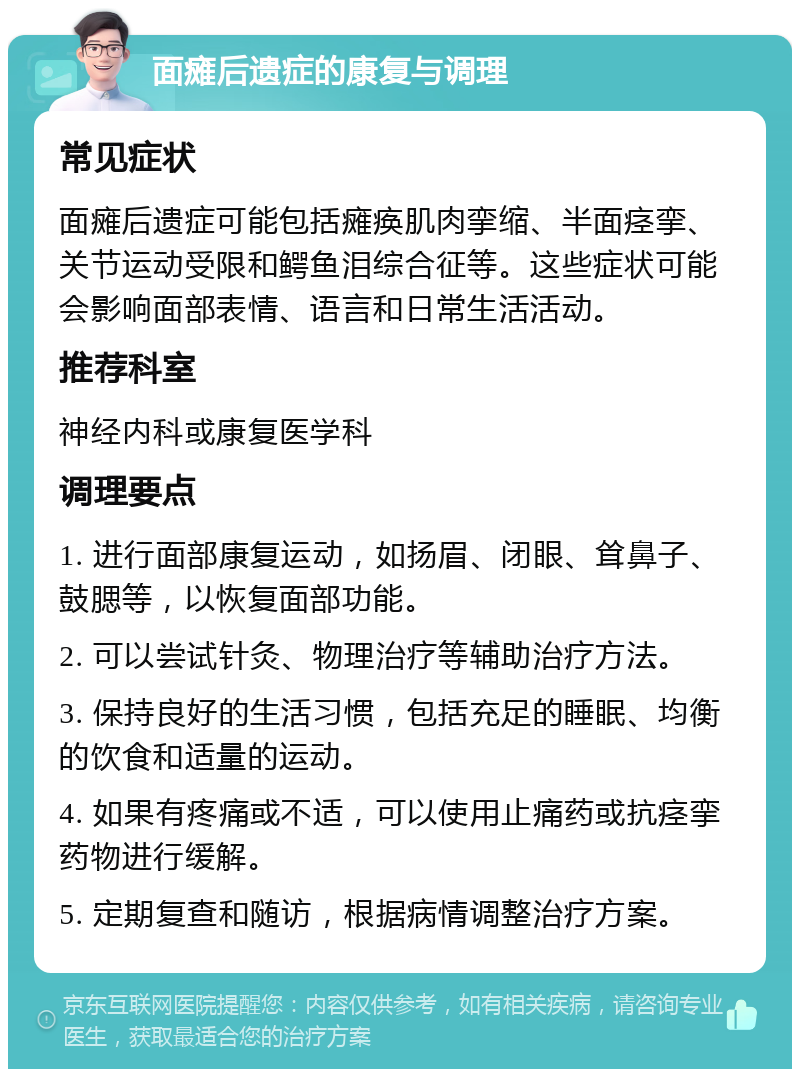 面瘫后遗症的康复与调理 常见症状 面瘫后遗症可能包括瘫痪肌肉挛缩、半面痉挛、关节运动受限和鳄鱼泪综合征等。这些症状可能会影响面部表情、语言和日常生活活动。 推荐科室 神经内科或康复医学科 调理要点 1. 进行面部康复运动，如扬眉、闭眼、耸鼻子、鼓腮等，以恢复面部功能。 2. 可以尝试针灸、物理治疗等辅助治疗方法。 3. 保持良好的生活习惯，包括充足的睡眠、均衡的饮食和适量的运动。 4. 如果有疼痛或不适，可以使用止痛药或抗痉挛药物进行缓解。 5. 定期复查和随访，根据病情调整治疗方案。