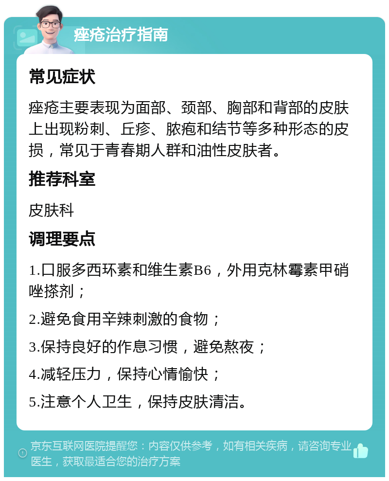 痤疮治疗指南 常见症状 痤疮主要表现为面部、颈部、胸部和背部的皮肤上出现粉刺、丘疹、脓疱和结节等多种形态的皮损，常见于青春期人群和油性皮肤者。 推荐科室 皮肤科 调理要点 1.口服多西环素和维生素B6，外用克林霉素甲硝唑搽剂； 2.避免食用辛辣刺激的食物； 3.保持良好的作息习惯，避免熬夜； 4.减轻压力，保持心情愉快； 5.注意个人卫生，保持皮肤清洁。