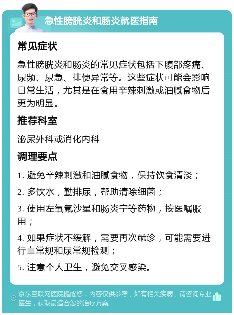 急性膀胱炎和肠炎就医指南 常见症状 急性膀胱炎和肠炎的常见症状包括下腹部疼痛、尿频、尿急、排便异常等。这些症状可能会影响日常生活，尤其是在食用辛辣刺激或油腻食物后更为明显。 推荐科室 泌尿外科或消化内科 调理要点 1. 避免辛辣刺激和油腻食物，保持饮食清淡； 2. 多饮水，勤排尿，帮助清除细菌； 3. 使用左氧氟沙星和肠炎宁等药物，按医嘱服用； 4. 如果症状不缓解，需要再次就诊，可能需要进行血常规和尿常规检测； 5. 注意个人卫生，避免交叉感染。