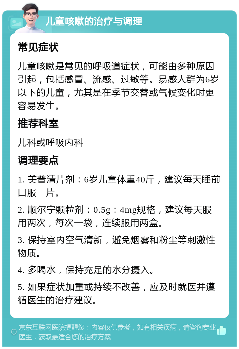 儿童咳嗽的治疗与调理 常见症状 儿童咳嗽是常见的呼吸道症状，可能由多种原因引起，包括感冒、流感、过敏等。易感人群为6岁以下的儿童，尤其是在季节交替或气候变化时更容易发生。 推荐科室 儿科或呼吸内科 调理要点 1. 美普清片剂：6岁儿童体重40斤，建议每天睡前口服一片。 2. 顺尔宁颗粒剂：0.5g：4mg规格，建议每天服用两次，每次一袋，连续服用两盒。 3. 保持室内空气清新，避免烟雾和粉尘等刺激性物质。 4. 多喝水，保持充足的水分摄入。 5. 如果症状加重或持续不改善，应及时就医并遵循医生的治疗建议。