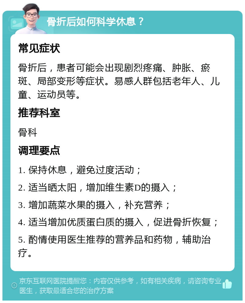 骨折后如何科学休息？ 常见症状 骨折后，患者可能会出现剧烈疼痛、肿胀、瘀斑、局部变形等症状。易感人群包括老年人、儿童、运动员等。 推荐科室 骨科 调理要点 1. 保持休息，避免过度活动； 2. 适当晒太阳，增加维生素D的摄入； 3. 增加蔬菜水果的摄入，补充营养； 4. 适当增加优质蛋白质的摄入，促进骨折恢复； 5. 酌情使用医生推荐的营养品和药物，辅助治疗。